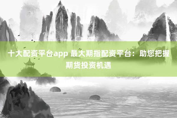 十大配资平台app 最大期指配资平台：助您把握期货投资机遇