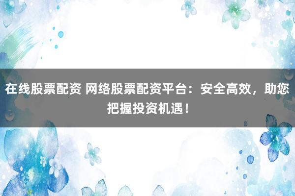在线股票配资 网络股票配资平台：安全高效，助您把握投资机遇！