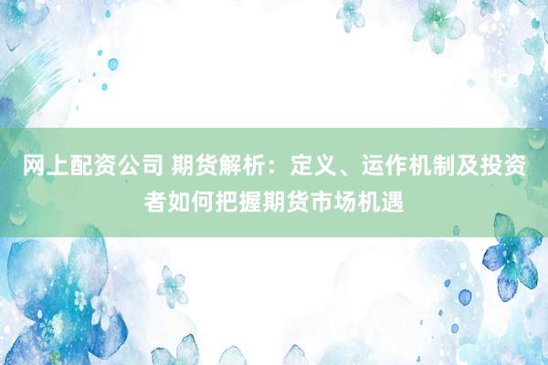 网上配资公司 期货解析：定义、运作机制及投资者如何把握期货市场机遇