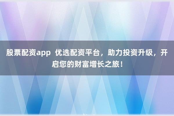 股票配资app  优选配资平台，助力投资升级，开启您的财富增长之旅！