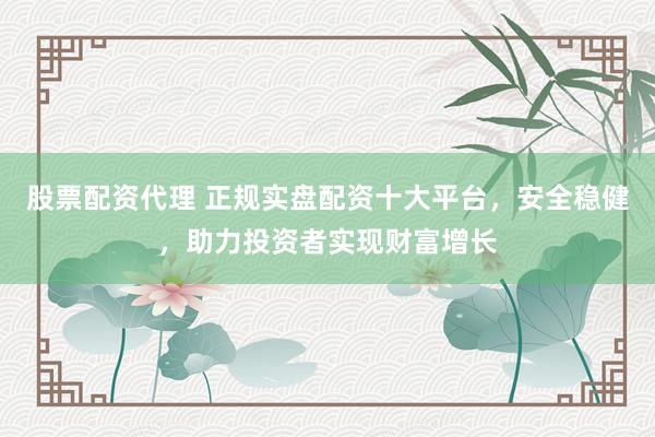 股票配资代理 正规实盘配资十大平台，安全稳健，助力投资者实现财富增长