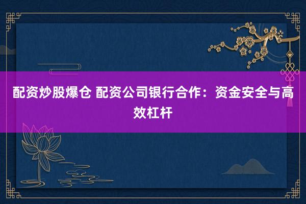 配资炒股爆仓 配资公司银行合作：资金安全与高效杠杆