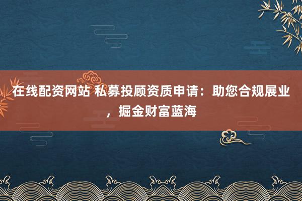 在线配资网站 私募投顾资质申请：助您合规展业，掘金财富蓝海
