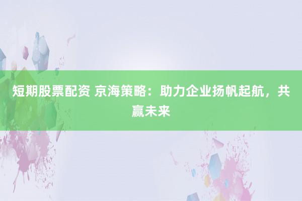 短期股票配资 京海策略：助力企业扬帆起航，共赢未来