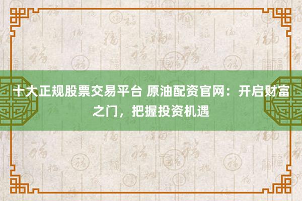 十大正规股票交易平台 原油配资官网：开启财富之门，把握投资机遇