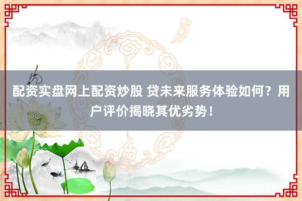 配资实盘网上配资炒股 贷未来服务体验如何？用户评价揭晓其优劣势！
