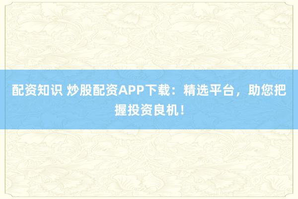 配资知识 炒股配资APP下载：精选平台，助您把握投资良机！