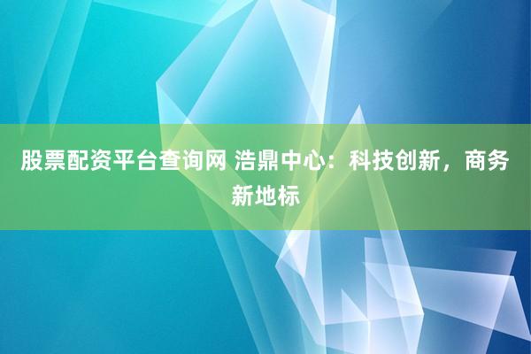 股票配资平台查询网 浩鼎中心：科技创新，商务新地标