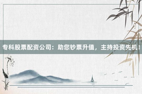 专科股票配资公司：助您钞票升值，主持投资先机！