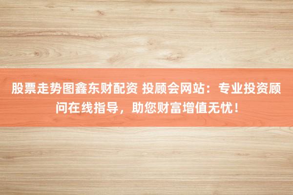 股票走势图鑫东财配资 投顾会网站：专业投资顾问在线指导，助您财富增值无忧！