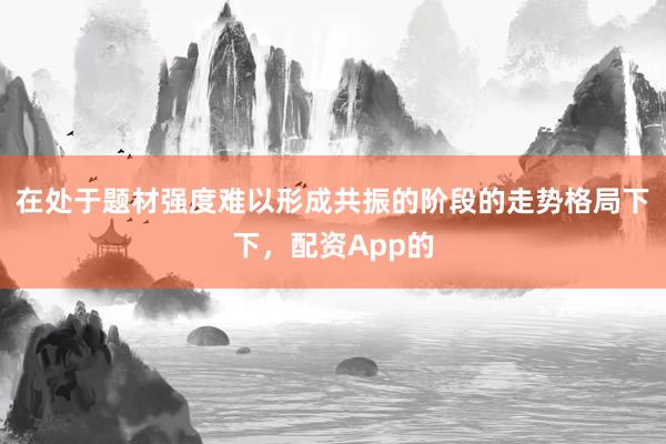 在处于题材强度难以形成共振的阶段的走势格局下下，配资App的