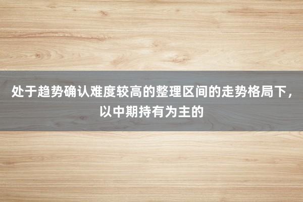 处于趋势确认难度较高的整理区间的走势格局下，以中期持有为主的